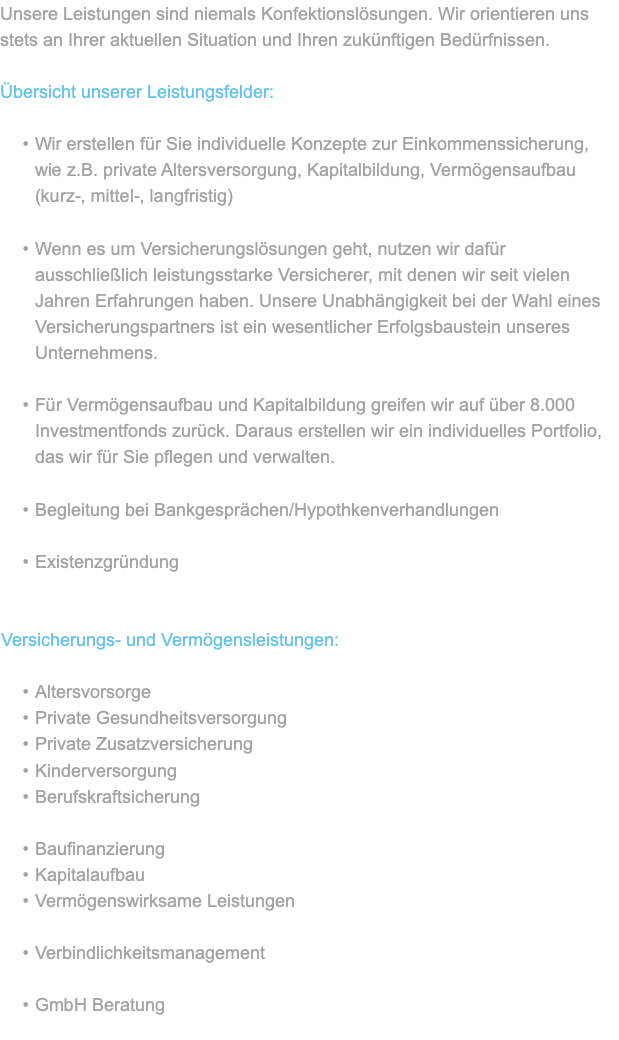 Unsere Leistungen sind niemals Konfektionslösungen. Wir orientieren uns stets an Ihrer aktuellen Situation und Ihren zukünftigen Bedürfnissen. Übersicht unserer Leistungsfelder: Wir erstellen für Sie individuelle Konzepte zur Einkommenssicherung, wie z.B. private Altersversorgung, Kapitalbildung, Vermögensaufbau (kurz-, mittel-, langfristig) Wenn es um Versicherungslösungen geht, nutzen wir dafür ausschließlich leistungsstarke Versicherer, mit denen wir seit vielen Jahren Erfahrungen haben. Unsere Unabhängigkeit bei der Wahl eines Versicherungspartners ist ein wesentlicher Erfolgsbaustein unseres Unternehmens. Für Vermögensaufbau und Kapitalbildung greifen wir auf über 8.000 Investmentfonds zurück. Daraus erstellen wir ein individuelles Portfolio, das wir für Sie pflegen und verwalten. Begleitung bei Bankgesprächen/Hypothkenverhandlungen Existenzgründung Versicherungs- und Vermögensleistungen: Altersvorsorge Private Gesundheitsversorgung Private Zusatzversicherung Kinderversorgung Berufskraftsicherung Baufinanzierung Kapitalaufbau Vermögenswirksame Leistungen Verbindlichkeitsmanagement GmbH Beratung 